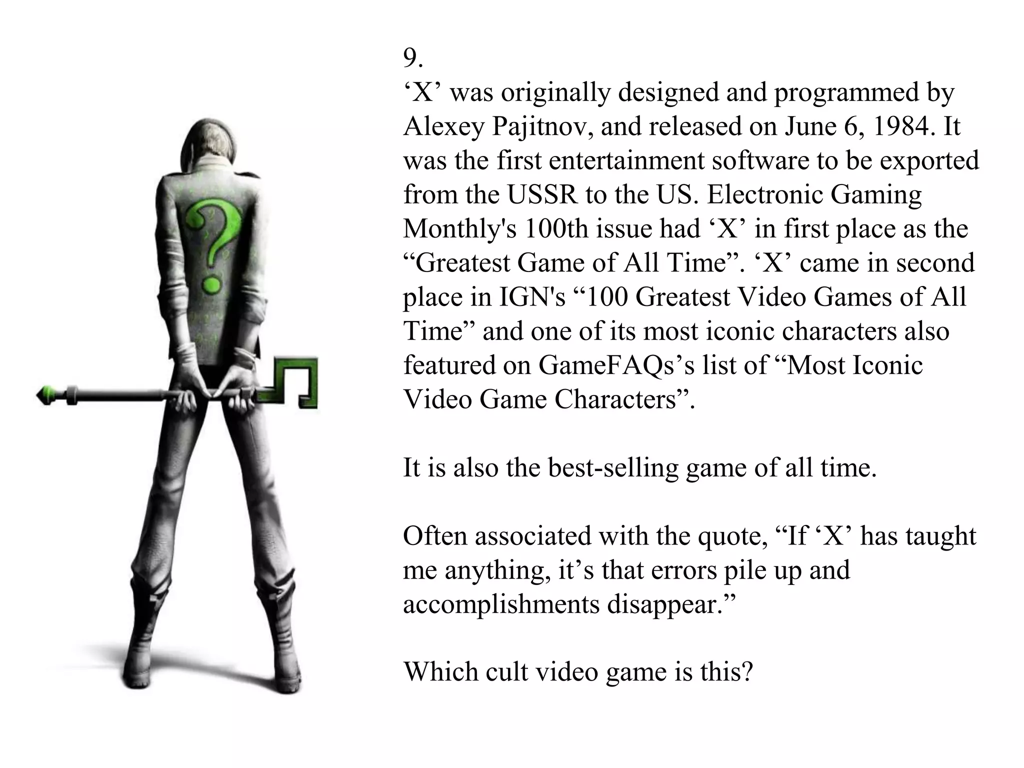 9.
‘X’ was originally designed and programmed by
Alexey Pajitnov, and released on June 6, 1984. It
was the first entertainment software to be exported
from the USSR to the US. Electronic Gaming
Monthly's 100th issue had ‘X’ in first place as the
“Greatest Game of All Time”. ‘X’ came in second
place in IGN's “100 Greatest Video Games of All
Time” and one of its most iconic characters also
featured on GameFAQs’s list of “Most Iconic
Video Game Characters”.
It is also the best-selling game of all time.
Often associated with the quote, “If ‘X’ has taught
me anything, it’s that errors pile up and
accomplishments disappear.”
Which cult video game is this?
 