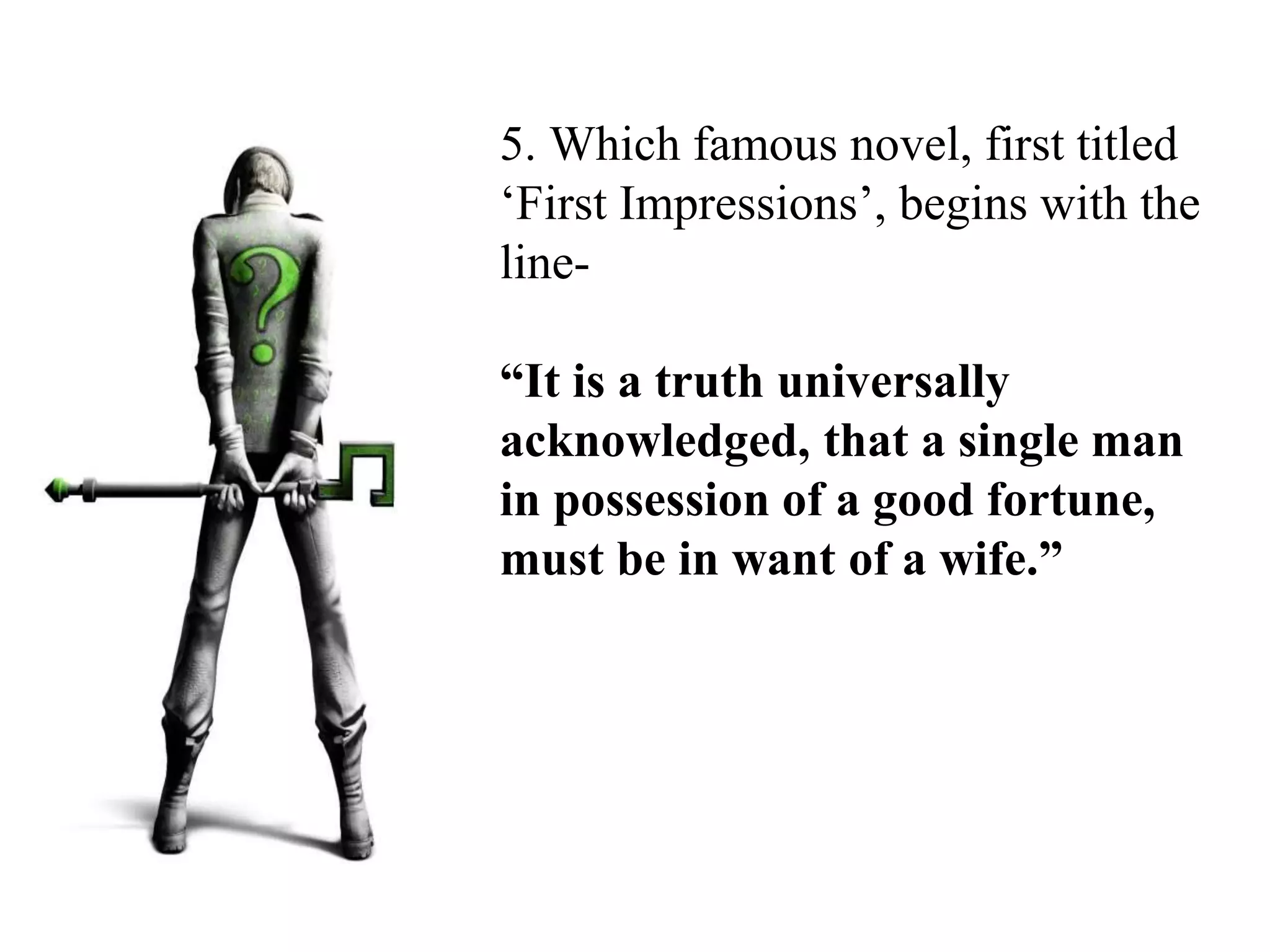 5. Which famous novel, first titled
‘First Impressions’, begins with the
line-
“It is a truth universally
acknowledged, that a single man
in possession of a good fortune,
must be in want of a wife.”
 