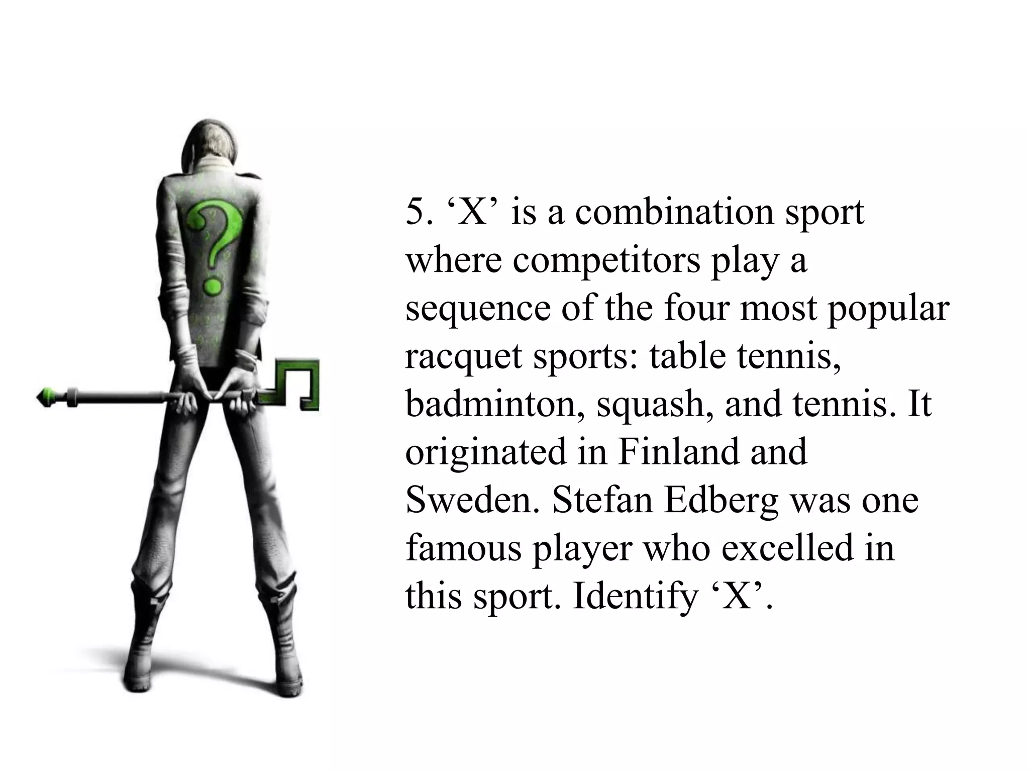 5. ‘X’ is a combination sport
where competitors play a
sequence of the four most popular
racquet sports: table tennis,
badminton, squash, and tennis. It
originated in Finland and
Sweden. Stefan Edberg was one
famous player who excelled in
this sport. Identify ‘X’.
 