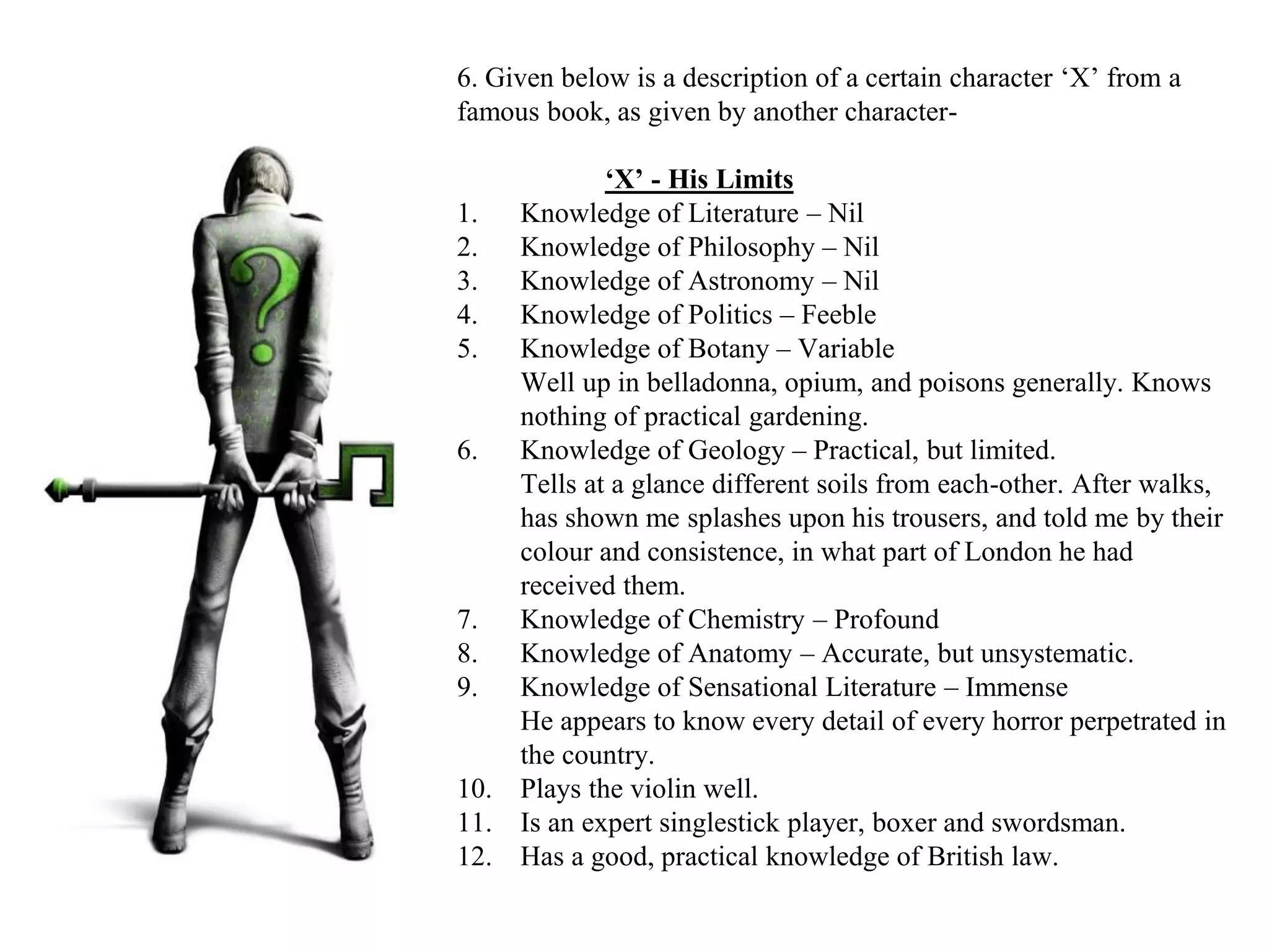 6. Given below is a description of a certain character ‘X’ from a
famous book, as given by another character-
‘X’ - His Limits
1. Knowledge of Literature – Nil
2. Knowledge of Philosophy – Nil
3. Knowledge of Astronomy – Nil
4. Knowledge of Politics – Feeble
5. Knowledge of Botany – Variable
Well up in belladonna, opium, and poisons generally. Knows
nothing of practical gardening.
6. Knowledge of Geology – Practical, but limited.
Tells at a glance different soils from each-other. After walks,
has shown me splashes upon his trousers, and told me by their
colour and consistence, in what part of London he had
received them.
7. Knowledge of Chemistry – Profound
8. Knowledge of Anatomy – Accurate, but unsystematic.
9. Knowledge of Sensational Literature – Immense
He appears to know every detail of every horror perpetrated in
the country.
10. Plays the violin well.
11. Is an expert singlestick player, boxer and swordsman.
12. Has a good, practical knowledge of British law.
 