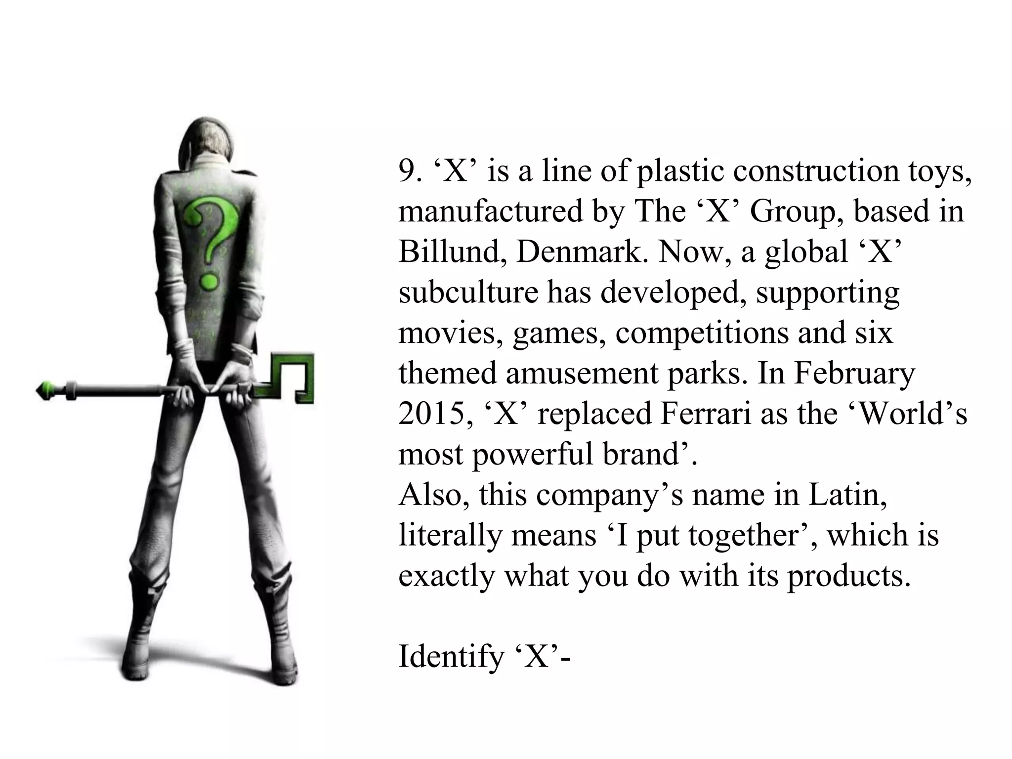 9. ‘X’ is a line of plastic construction toys,
manufactured by The ‘X’ Group, based in
Billund, Denmark. Now, a global ‘X’
subculture has developed, supporting
movies, games, competitions and six
themed amusement parks. In February
2015, ‘X’ replaced Ferrari as the ‘World’s
most powerful brand’.
Also, this company’s name in Latin,
literally means ‘I put together’, which is
exactly what you do with its products.
Identify ‘X’-
 