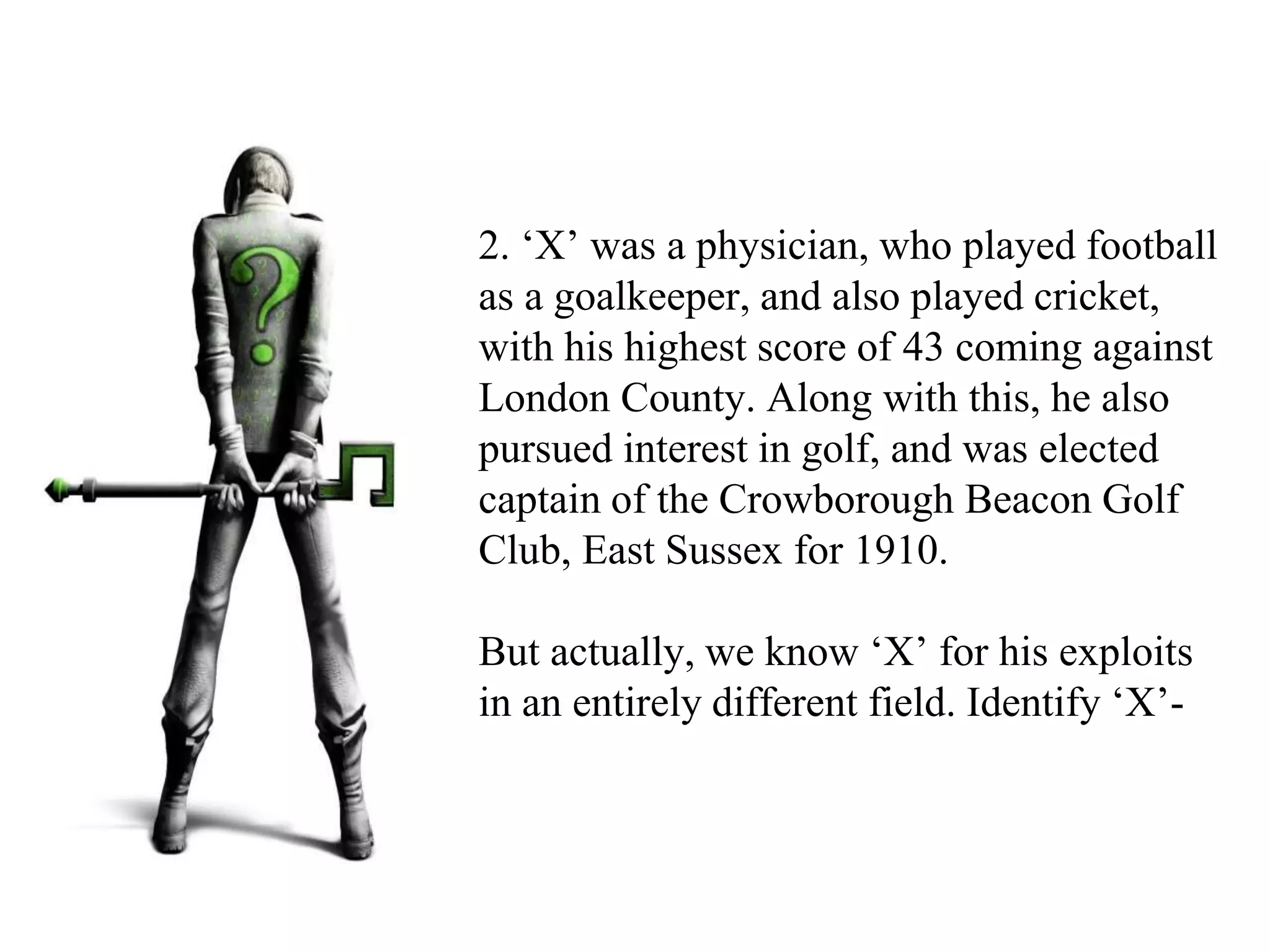2. ‘X’ was a physician, who played football
as a goalkeeper, and also played cricket,
with his highest score of 43 coming against
London County. Along with this, he also
pursued interest in golf, and was elected
captain of the Crowborough Beacon Golf
Club, East Sussex for 1910.
But actually, we know ‘X’ for his exploits
in an entirely different field. Identify ‘X’-
 