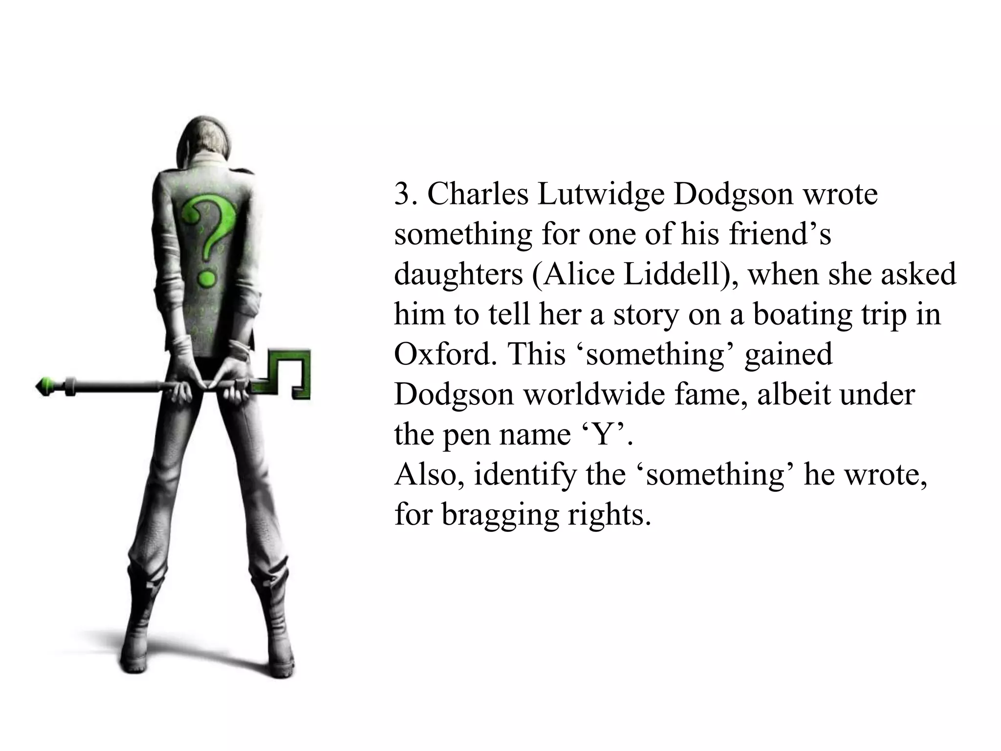 3. Charles Lutwidge Dodgson wrote
something for one of his friend’s
daughters (Alice Liddell), when she asked
him to tell her a story on a boating trip in
Oxford. This ‘something’ gained
Dodgson worldwide fame, albeit under
the pen name ‘Y’.
Also, identify the ‘something’ he wrote,
for bragging rights.
 