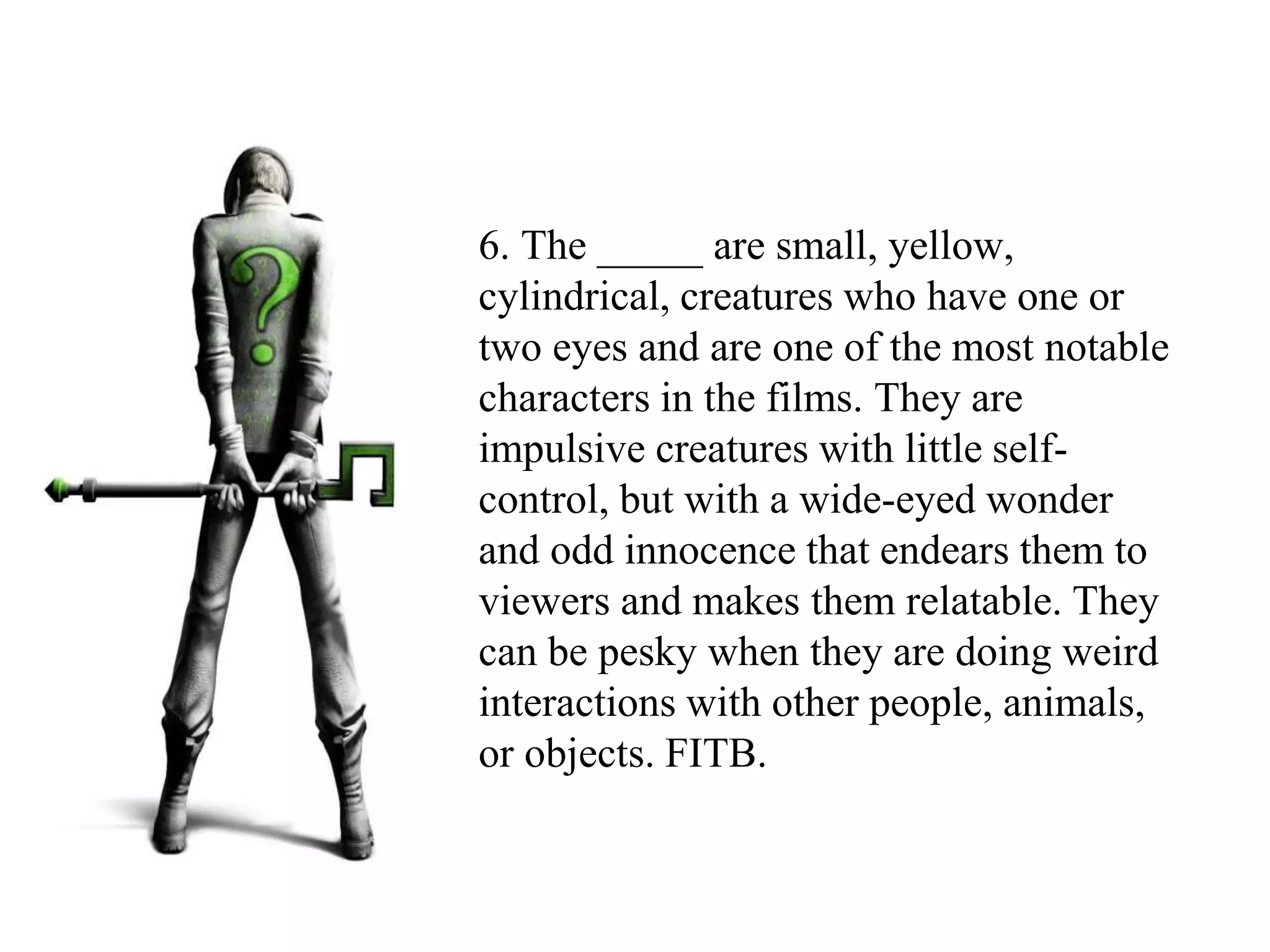 6. The _____ are small, yellow,
cylindrical, creatures who have one or
two eyes and are one of the most notable
characters in the films. They are
impulsive creatures with little self-
control, but with a wide-eyed wonder
and odd innocence that endears them to
viewers and makes them relatable. They
can be pesky when they are doing weird
interactions with other people, animals,
or objects. FITB.
 