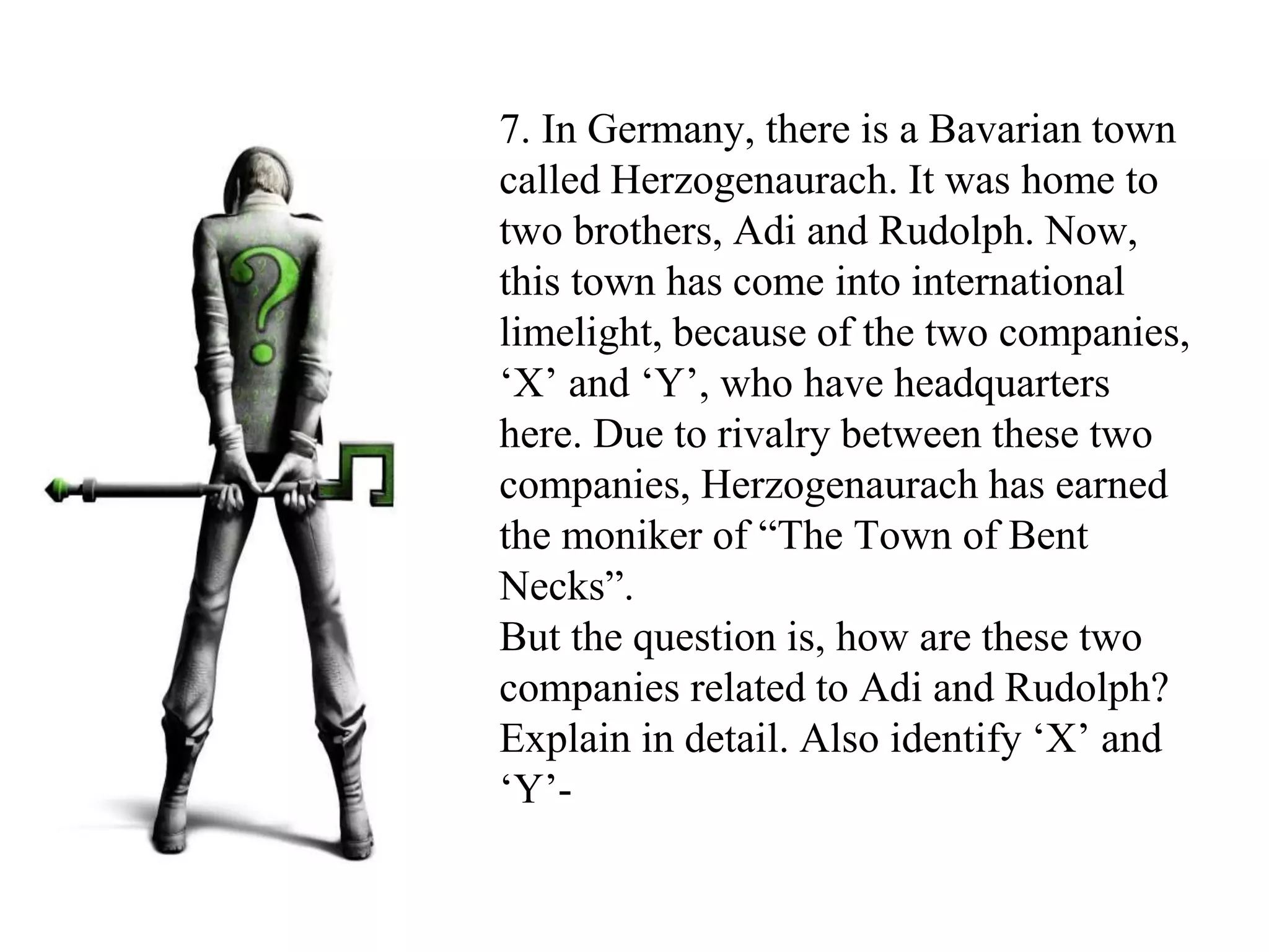 7. In Germany, there is a Bavarian town
called Herzogenaurach. It was home to
two brothers, Adi and Rudolph. Now,
this town has come into international
limelight, because of the two companies,
‘X’ and ‘Y’, who have headquarters
here. Due to rivalry between these two
companies, Herzogenaurach has earned
the moniker of “The Town of Bent
Necks”.
But the question is, how are these two
companies related to Adi and Rudolph?
Explain in detail. Also identify ‘X’ and
‘Y’-
 