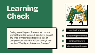 mechanical wave
electromagnetic wave
longitudinal wave
electromagnetic wave
Learning
Check
During an earthquake, P-waves (or primary
waves) travel the fastest. It can travel through
any type of material and leaves a trail of
compressions and rarefactions through the
medium. What type of wave are P-waves?
A
B
C
D
 