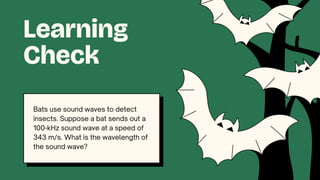 Bats use sound waves to detect
insects. Suppose a bat sends out a
100-kHz sound wave at a speed of
343 m/s. What is the wavelength of
the sound wave?
Learning
Check
 