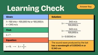 f = 100 kHz = 100,000 Hz or 100,000/s
v = 343 m/s
Given:
Find:
λ = ?
Equation:
v = fλ λ =
f
v
Learning Check Answer Key
Solution:
λ =
100,000/s
343 m/s
λ =
100,000/s
343 m/s
λ = 0.00343 m
The sound wave produced by the bat
has a wavelength of 0.00343 m or
0.343 cm.
 