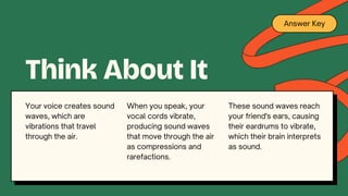 Answer Key
When you speak, your
vocal cords vibrate,
producing sound waves
that move through the air
as compressions and
rarefactions.
Think About It
These sound waves reach
your friend's ears, causing
their eardrums to vibrate,
which their brain interprets
as sound.
Your voice creates sound
waves, which are
vibrations that travel
through the air.
 