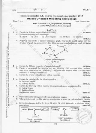 1 4. T sUSN 06cs71
Seventh Semester B.E. Degree Examination, June/July 2013
Obiect Oriented Modeling and Design
Time: 3 hrs.
Note: Answer FIVEfull questions, selecting
qt least TWO questions from each part.
PART_A
I a. Explain the different stages ofOO methodology?
b. Define the following with an example:
i) Object ii) Class iii) Class diagram iv) Attributes v) Operation
. (10 Marks)
c. Prepare a class model to describe undirected graph. Your model should capture only the
structue of graph (i.e. connectivity). Fig. Q1 (c) shows a typical undirected graph. (05 Marks)
Max. Marks:100
(05 Marks)
(08 Marks)
(06 Marks)
(08 Marks)
. (04 Marks)
E
=h-6n i
Ce
.Ed
2"8,CA
!'=
a,i
6.Y
o- ;:
.i .i
o
z
a
E
,^
b.
Sample undirected graph
Fig. Q1 (c)
Explain the different properties ofan association end? (06 Marks)
Prepare a metamodel that suppots only the following UML concepts: class, attribute,
association, association end, multiplicity, class name and attribute name. Use only these
constructs to build your metamodel.
c. Explain the several kinds ofevents with an examples.
3 a. Explain the guidelines for the following models:
i) Sequence models.
ii) Activity models.
b. Explain the following with an example for designing advanced sequence models:
i) Active objects
ii) Passive objects
iii) Transient objects.
Mention the different stages of software development process.
(12 Marks)
4a.
b.
C.
What criteria would you like take into consideration to select the right attributes? Explain.
(08 Marks)
Revise the diagrams in Fig. Q4 (c)-i, Qa (c)-ii, Q4 (c)-iii, Q (c)-iv, to eliminate ternary
associations. (08 Marks)
Ternarv association
Ternary association
Fig. Qa (c)-ii
Fis. 04 (c)-i
1of2
 
