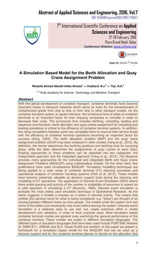 Abstract of Applied Sciences and Engineering, 2016, Vol.7
DOI: 10.18488/journal.1001/2016.7/1001.7
7th
International Scientific Conference on Applied
Sciences and Engineering
27-28 February, 2016
Flora Grand Hotel, Dubai
Conference Website: www.scihost.org
4
Paper ID: 10/16/ 7
th
ISCASE
A Simulation Based Model for the Berth Allocation and Quay
Crane Assignment Problem
Mostafa Ahmed Abedel Hafez Ahmed1
--- Hubbard, N.J.2
--- Tipi, N.S.3
1,2,3
Arab Academy for Science, Technology and Maritime Transport
Abstract
With the global development of container transport, container terminals have become
important nodes in transport networks which serve as hubs for the transshipment of
containerized goods from ship to ship or from ship to other transport modes. As the
container transport system is capital intensive, the turnaround time of ships at container
terminals is an important factor for liner shipping companies to consider in order to
decrease their costs. The turnaround time includes berthing, unloading, loading and
departure and therefore, berth allocation and quay cranes assignment for unloading and
loading operations is critical to the efficiency of container terminal systems. In addition,
the rising competition between ports has compelled them to improve their service levels
with the efficiency of container terminal operations becoming an important factor for
success (Zeng, 2009). The berth allocation problem (BAP) and the quay crane
assignment problem (QCAP) has been analysed in other studies (Yang et al., 2012). By
definition, the former determines the berthing positions and berthing time for incoming
ships, while the latter determines the assignments of quay cranes to each ship).
Existing approaches to these problems can be classified into two categories: the
independent approach and the integrated approach (Yang et al., 2012). The literature
provides many approaches for the individual and integrated Berth and Quay Crane
Assignment Problems (BAQCAP) using mathematical models. On the other hand, few
publications have used simultaneous BAQCAP. Simulation modelling techniques are
being applied to a wide range of container terminal (CT) planning processes and
operational analysis of container handling systems (Park et al. 2012). These models
have become extremely valuable as decision support tools during the planning and
modelling of CT operations. The application of Discrete Event Simulation (DES) where
there exists queuing and scarcity of the number or availability of resources is viewed as
a valid approach in simulating a CT (Bruzone, 1999). Discrete event simulation is
probably the most widely used simulation technique in Operational Research. As the
name suggests it models a process as a series of discrete events. This means that
entities (the general name for what is being considered; e.g. "ships") are thought of as
moving between different states as time passes. The entities enter the system and visit
some of the states (not necessarily only once) before leaving the system. Discrete event
simulation is a relatively easy to use tool, but, needs extensive effort in model
development and validation, in order to have practical value. Most simulation based
container terminal models are general ones examining the general performance of the
container terminal. These models are coded in different simulation languages. The
different types of simulation languages that have been used include PORTSIM, Modsim
III, SIMPLE++, ARENA and SLX, Visual SLAM and AweSim. In this paper we present a
framework for a simulation based model for the BAQCAP that can be used as a
decision support tool for the container terminal planner to decide on the allocation that
 