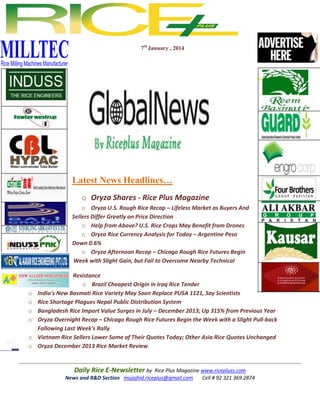 7th January , 2014

Latest News Headlines…
o Oryza Shares - Rice Plus Magazine
o Oryza U.S. Rough Rice Recap – Lifeless Market as Buyers And
Sellers Differ Greatly on Price Direction
o Help from Above? U.S. Rice Crops May Benefit from Drones
o Oryza Rice Currency Analysis for Today – Argentine Peso
Down 0.6%
o Oryza Afternoon Recap – Chicago Rough Rice Futures Begin
Week with Slight Gain, but Fail to Overcome Nearby Technical

o
o
o
o
o
o

Resistance
o Brazil Cheapest Origin in Iraq Rice Tender
India's New Basmati Rice Variety May Soon Replace PUSA 1121, Say Scientists
Rice Shortage Plagues Nepal Public Distribution System
Bangladesh Rice Import Value Surges in July – December 2013; Up 315% from Previous Year
Oryza Overnight Recap – Chicago Rough Rice Futures Begin the Week with a Slight Pull-back
Following Last Week's Rally
Vietnam Rice Sellers Lower Some of Their Quotes Today; Other Asia Rice Quotes Unchanged
Oryza December 2013 Rice Market Review

Daily Rice E-Newsletter by Rice Plus Magazine www.ricepluss.com
News and R&D Section mujajhid.riceplus@gmail.com
Cell # 92 321 369 2874

 