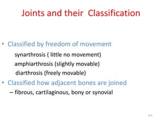 Joints and their Classification
• Classified by freedom of movement
synarthrosis ( little no movement)
amphiarthrosis (slightly movable)
diarthrosis (freely movable)
• Classified how adjacent bones are joined
– fibrous, cartilaginous, bony or synovial
9-4
 