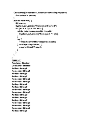 Consumer(ConcurrentLinkedQueue<String> queue){ 
this.queue = queue; 
} 
public void run() { 
String str; 
System.out.println("Consumer Started"); 
for (int x = 0; x < 10; x++) { 
while ((str = queue.poll()) != null) { 
System.out.println("Removed: " + str); 
} 
try { 
Thread.currentThread().sleep(500); 
} catch (Exception ex) { 
ex.printStackTrace(); 
} 
} 
} 
} 
OUTPUT: 
Producer Started 
Consumer Started 
Added: String1 
Removed: String1 
Added: String2 
Added: String3 
Removed: String2 
Removed: String3 
Added: String4 
Added: String5 
Removed: String4 
Removed: String5 
Added: String6 
Added: String7 
Added: String8 
Removed: String6 
Removed: String7 
Removed: String8 
Added: String9 
 