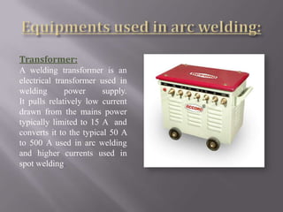 Transformer:
A welding transformer is an
electrical transformer used in
welding       power      supply.
It pulls relatively low current
drawn from the mains power
typically limited to 15 A and
converts it to the typical 50 A
to 500 A used in arc welding
and higher currents used in
spot welding.
 