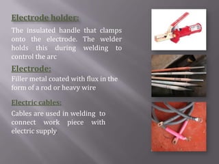 Electrode holder:
The insulated handle that clamps
onto the electrode. The welder
holds this during welding to
control the arc
Electrode:
Filler metal coated with flux in the
form of a rod or heavy wire

Electric cables:
Cables are used in welding to
connect work piece with
electric supply.
 