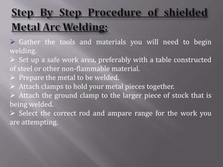  Gather the tools and materials you will need to begin
welding.
 Set up a safe work area, preferably with a table constructed
of steel or other non-flammable material.
 Prepare the metal to be welded.
 Attach clamps to hold your metal pieces together.
 Attach the ground clamp to the larger piece of stock that is
being welded.
 Select the correct rod and ampare range for the work you
are attempting.
 