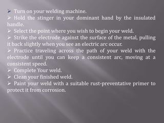  Turn on your welding machine.
 Hold the stinger in your dominant hand by the insulated
handle.
 Select the point where you wish to begin your weld.
 Strike the electrode against the surface of the metal, pulling
it back slightly when you see an electric arc occur.
 Practice traveling across the path of your weld with the
electrode until you can keep a consistent arc, moving at a
consistent speed.
 Complete Your weld.
 Clean your finished weld.
 Paint your weld with a suitable rust-preventative primer to
protect it from corrosion.
 