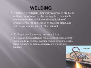    Welding is a materials joining process which produces
    coalescence of materials by heating them to suitable
    temperatures with or without the application of
    pressure or by the application of pressure alone, and
    with or without the use of filler material.

   Welding is used for making permanent joints.
   It is used in the manufacture of automobile bodies, aircraft
    frames, railway wagons, machine frames, structural works,
    tanks, furniture, boilers, general repair work and ship
    building.
 