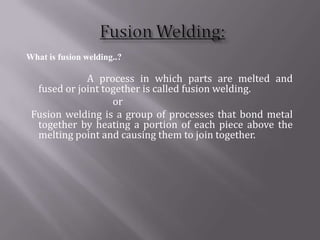 What is fusion welding..?

             A process in which parts are melted and
  fused or joint together is called fusion welding.
                   or
 Fusion welding is a group of processes that bond metal
  together by heating a portion of each piece above the
  melting point and causing them to join together.
 