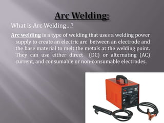 What is Arc Welding…?
Arc welding is a type of welding that uses a welding power
 supply to create an electric arc between an electrode and
 the base material to melt the metals at the welding point.
 They can use either direct (DC) or alternating (AC)
 current, and consumable or non-consumable electrodes.
 