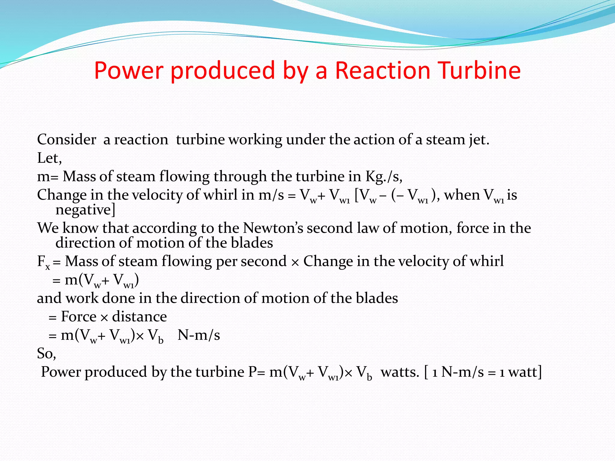 Power produced by a Reaction Turbine
Consider a reaction turbine working under the action of a steam jet.
Let,
m= Mass of steam flowing through the turbine in Kg./s,
Change in the velocity of whirl in m/s = Vw+ Vw1 [Vw – (– Vw1 ), when Vw1 is
negative]
We know that according to the Newton’s second law of motion, force in the
direction of motion of the blades
Fx = Mass of steam flowing per second × Change in the velocity of whirl
= m(Vw+ Vw1)
and work done in the direction of motion of the blades
= Force × distance
= m(Vw+ Vw1)× Vb N-m/s
So,
Power produced by the turbine P= m(Vw+ Vw1)× Vb watts. [ 1 N-m/s = 1 watt]
 