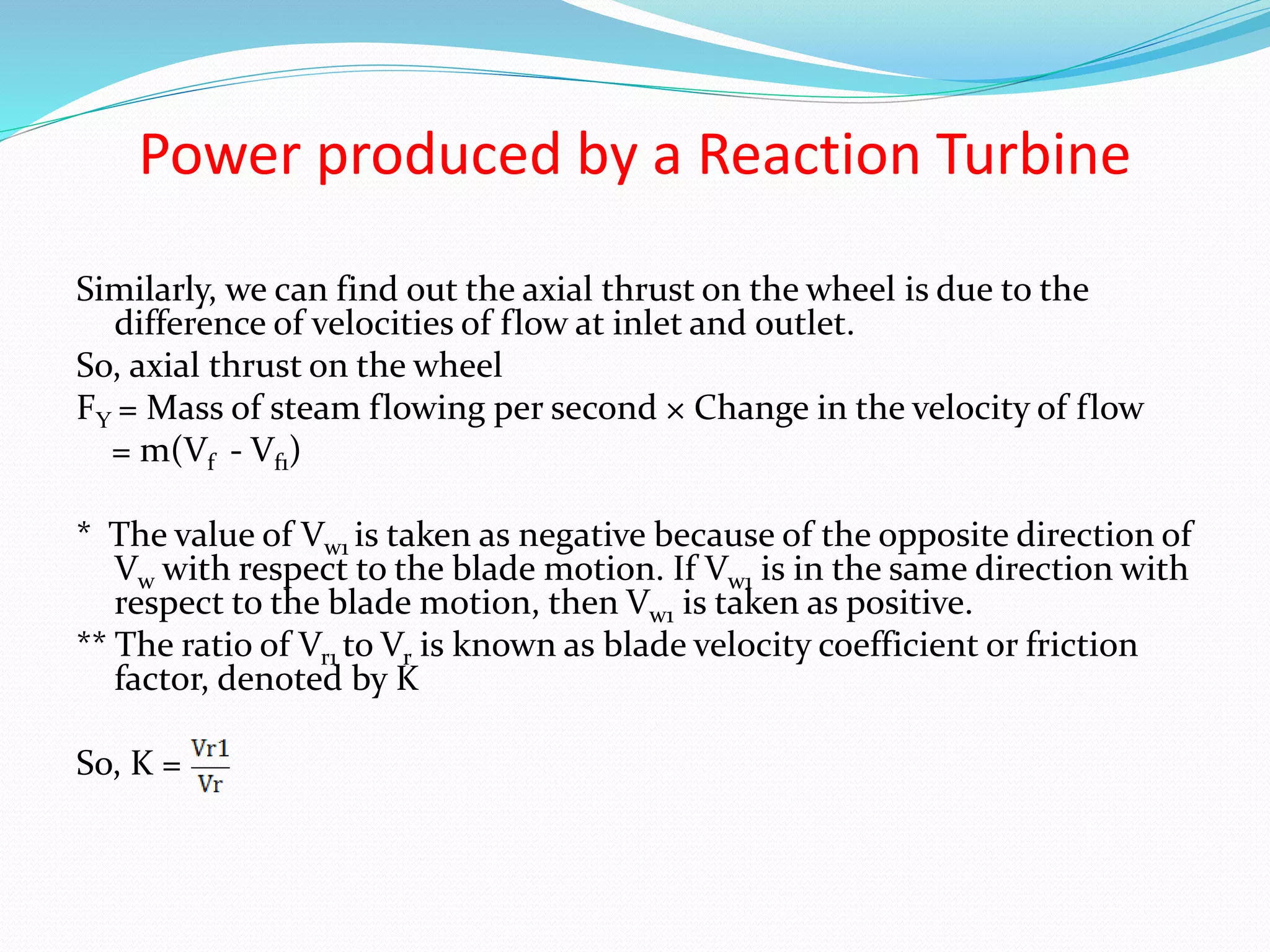 Power produced by a Reaction Turbine
Similarly, we can find out the axial thrust on the wheel is due to the
difference of velocities of flow at inlet and outlet.
So, axial thrust on the wheel
FY = Mass of steam flowing per second × Change in the velocity of flow
= m(Vf - Vf1)
* The value of Vw1 is taken as negative because of the opposite direction of
Vw with respect to the blade motion. If Vw1 is in the same direction with
respect to the blade motion, then Vw1 is taken as positive.
** The ratio of Vr1 to Vr is known as blade velocity coefficient or friction
factor, denoted by K
So, K =
 