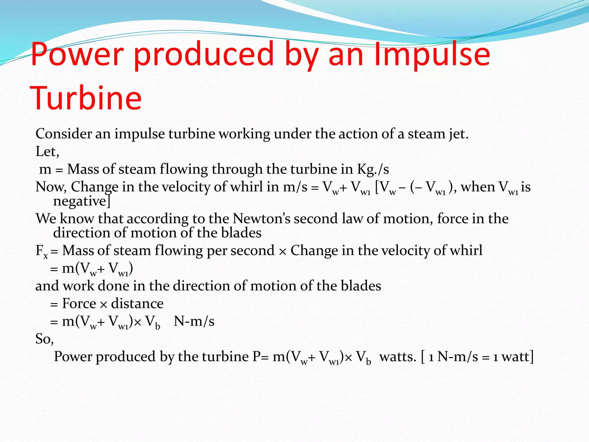 Power produced by an Impulse
Turbine
Consider an impulse turbine working under the action of a steam jet.
Let,
m = Mass of steam flowing through the turbine in Kg./s
Now, Change in the velocity of whirl in m/s = Vw+ Vw1 [Vw – (– Vw1 ), when Vw1 is
negative]
We know that according to the Newton’s second law of motion, force in the
direction of motion of the blades
Fx = Mass of steam flowing per second × Change in the velocity of whirl
= m(Vw+ Vw1)
and work done in the direction of motion of the blades
= Force × distance
= m(Vw+ Vw1)× Vb N-m/s
So,
Power produced by the turbine P= m(Vw+ Vw1)× Vb watts. [ 1 N-m/s = 1 watt]
 