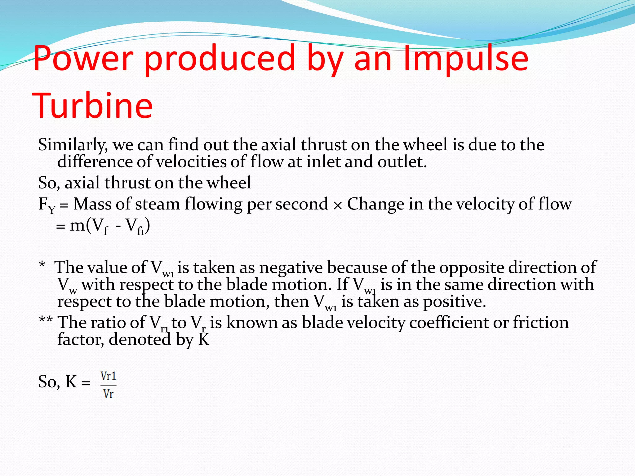 Power produced by an Impulse
Turbine
Similarly, we can find out the axial thrust on the wheel is due to the
difference of velocities of flow at inlet and outlet.
So, axial thrust on the wheel
FY = Mass of steam flowing per second × Change in the velocity of flow
= m(Vf - Vf1)
* The value of Vw1 is taken as negative because of the opposite direction of
Vw with respect to the blade motion. If Vw1 is in the same direction with
respect to the blade motion, then Vw1 is taken as positive.
** The ratio of Vr1 to Vr is known as blade velocity coefficient or friction
factor, denoted by K
So, K =
 