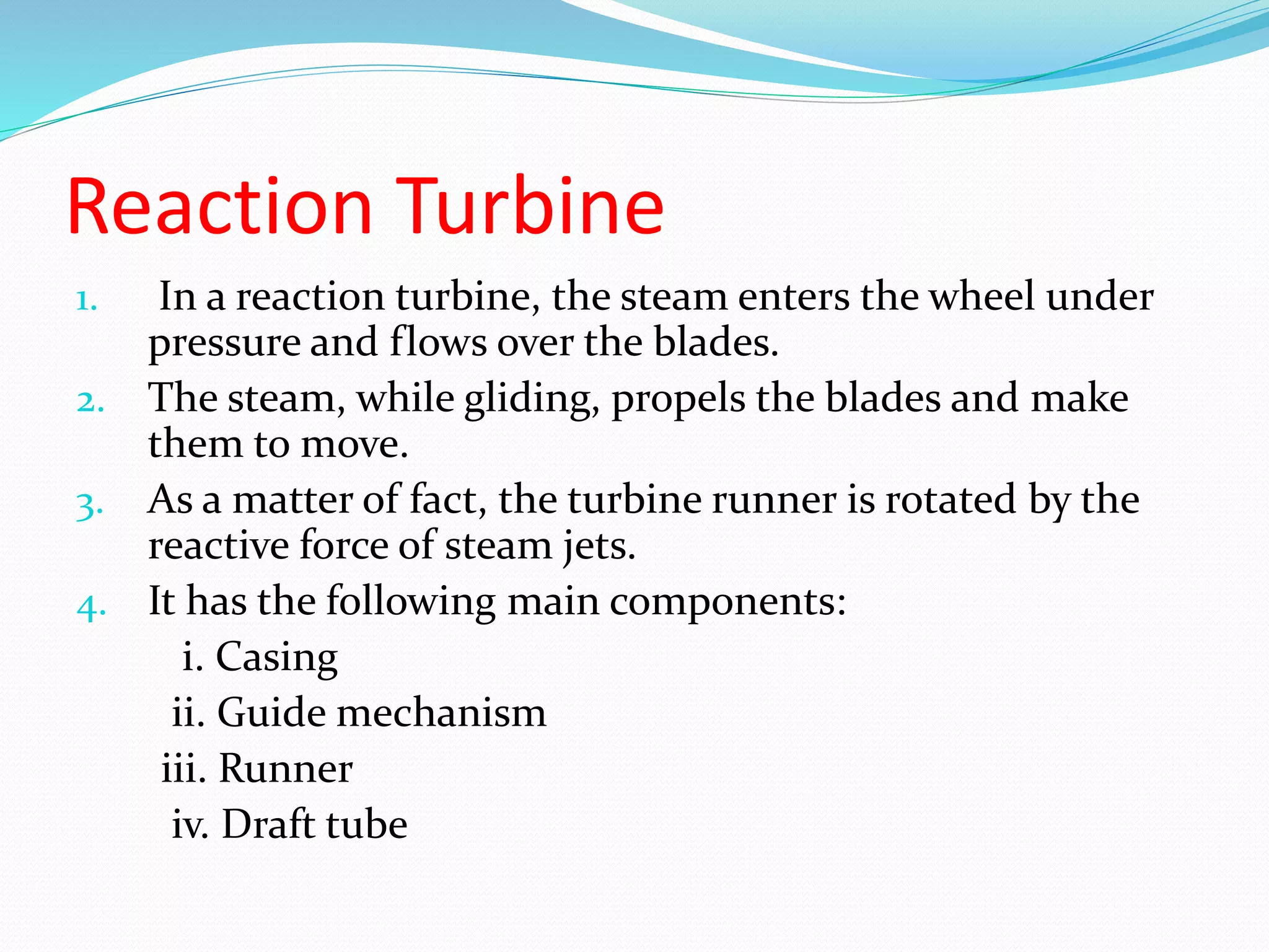 Reaction Turbine
1. In a reaction turbine, the steam enters the wheel under
pressure and flows over the blades.
2. The steam, while gliding, propels the blades and make
them to move.
3. As a matter of fact, the turbine runner is rotated by the
reactive force of steam jets.
4. It has the following main components:
i. Casing
ii. Guide mechanism
iii. Runner
iv. Draft tube
 