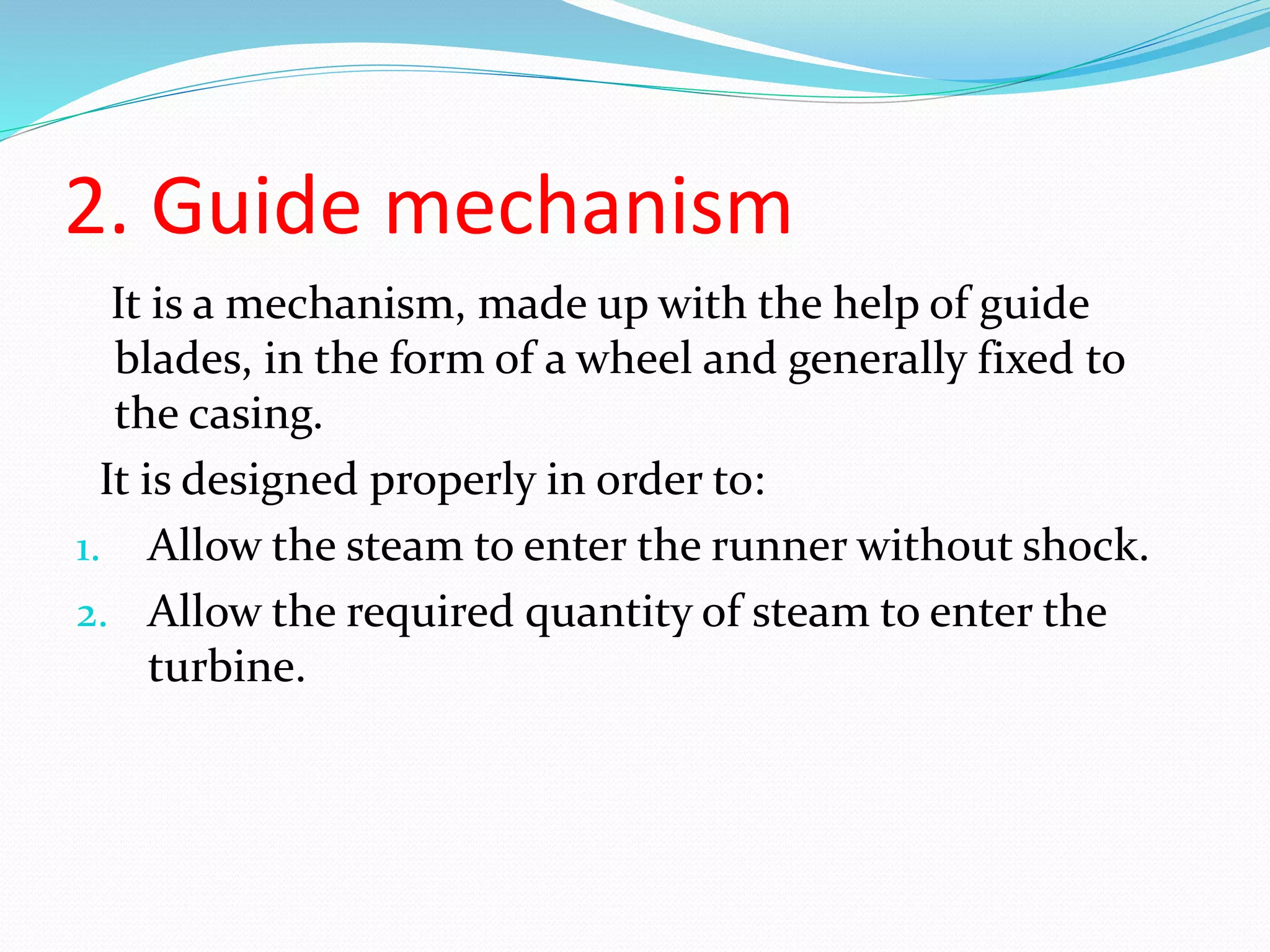2. Guide mechanism
It is a mechanism, made up with the help of guide
blades, in the form of a wheel and generally fixed to
the casing.
It is designed properly in order to:
1. Allow the steam to enter the runner without shock.
2. Allow the required quantity of steam to enter the
turbine.
 