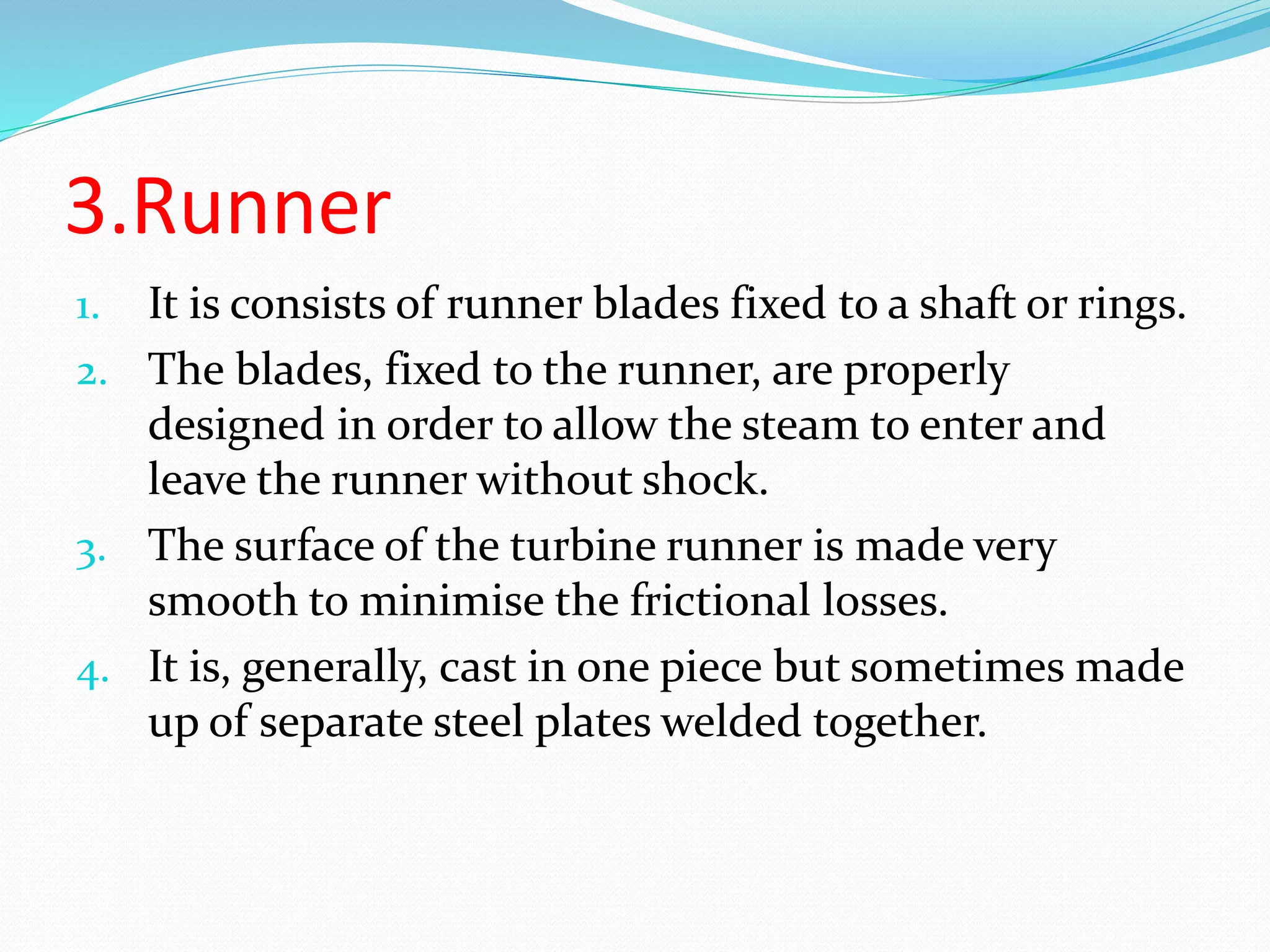3.Runner
1. It is consists of runner blades fixed to a shaft or rings.
2. The blades, fixed to the runner, are properly
designed in order to allow the steam to enter and
leave the runner without shock.
3. The surface of the turbine runner is made very
smooth to minimise the frictional losses.
4. It is, generally, cast in one piece but sometimes made
up of separate steel plates welded together.
 