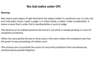 Res Sub-Judice under CPC
Meaning
•Res means every object of right that forms the subject matter in a particular case. In Latin, the
term Sub-judice means ‘under a judge’ or in other words, a matter ‘under consideration’. It
means a cause that is under trial or pending before a court or judge.
•The doctrine of res-judicata prevents the trial of a suit which is already pending in a court of
competent jurisdiction.
•When the same parties file two or three cases in the same matter, the competent court has
the power to stay proceedings of another court.
•The primary aim is to prohibit the courts of concurrent jurisdiction from simultaneously
entertaining two parallel litigations.
 