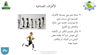 ‫الصناعية‬ ‫اف‬‫ر‬‫األط‬
•‫األطر‬ ‫بصناعة‬ ‫يعىن‬ ‫علم‬ ‫هناك‬‫اف‬
‫ذوي‬ ‫تساعد‬ ‫اليت‬ ‫الصناعية‬
‫ك‬‫احلر‬ ‫على‬ ‫اخلاصة‬ ‫االحتياجات‬‫ة‬
‫اجملتمع‬ ‫مع‬ ‫التفاعل‬‫و‬
•‫األنظ‬ ‫من‬ ‫الكثري‬ ‫تصميم‬ ‫ميكن‬‫مة‬
‫يفقده‬ ‫مما‬ ‫جزءا‬ ‫تعوض‬ ‫اليت‬‫بعض‬
‫وظائف‬ ‫أو‬ ‫اف‬‫ر‬‫أط‬ ‫من‬ ‫املرضى‬
‫مهمة‬ ‫حيوية‬
Prepared by Dr Nazeeh Alothmany,
http://nothmany.kau.edu.sa
 