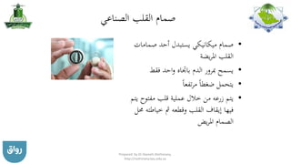 ‫الصناعي‬ ‫القلب‬ ‫صمام‬
•‫صمامات‬ ‫أحد‬ ‫يستبدل‬ ‫ميكانيكي‬ ‫صمام‬
‫يضة‬‫ر‬‫امل‬ ‫القلب‬
•‫فقط‬ ‫احد‬‫و‬ ‫باجتاه‬ ‫الدم‬ ‫مبرور‬ ‫يسمح‬
•‫تفعا‬‫ر‬‫م‬ ‫ضغطا‬ ‫يتحمل‬
•‫مفتو‬ ‫قلب‬ ‫عملية‬ ‫خالل‬ ‫من‬ ‫زرعه‬ ‫يتم‬‫يتم‬ ‫ح‬
‫خياط‬ ‫مث‬ ‫وقطعه‬ ‫القلب‬ ‫إيقاف‬ ‫فيها‬‫حمل‬ ‫ته‬
‫يض‬‫ر‬‫امل‬ ‫الصمام‬
Prepared by Dr Nazeeh Alothmany,
http://nothmany.kau.edu.sa
 