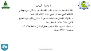 ‫اجلذعية‬ ‫اخلاليا‬
•‫تتكاثر‬ ‫حيث‬ ،‫اجلديدة‬ ‫اجلنني‬ ‫خاليا‬ ‫تشبه‬ ‫اجلذعية‬ ‫اخلاليا‬‫ميكن‬‫و‬ ‫بسرعة‬
‫جديد‬ ‫نسيج‬ ‫أي‬ ‫عنها‬ ‫لينتج‬ ‫تشكيلها‬(‫قلب‬ ،‫كبد‬،‫كلية‬)
•‫د‬.‫العلماء‬ ‫احد‬ ‫اجلدايل‬ ‫أبو‬ ‫إهلام‬‫السعوديات‬‫الذي‬‫ن‬‫اءة‬‫ر‬‫ب‬ ‫ميلكون‬‫اع‬‫رت‬‫اخ‬
‫جذعية‬ ‫خاليا‬ ‫النتاج‬‫اجللد‬ ‫لتعويض‬
•‫الق‬ ‫خاليا‬ ‫صناعة‬ ‫يف‬ ‫أيضا‬ ‫يعمل‬ ‫سعودي‬ ‫عامل‬ ،‫الشمري‬ ‫صفوق‬ ‫د‬‫لب‬
‫اجلذعية‬ ‫اخلاليا‬ ‫باستخدام‬
Prepared by Dr Nazeeh Alothmany,
http://nothmany.kau.edu.sa
 