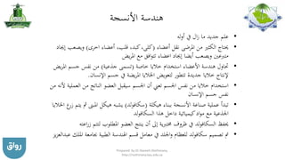‫األنسجة‬ ‫هندسة‬
•‫أوله‬ ‫يف‬ ‫ال‬‫ز‬ ‫ما‬ ‫جديد‬ ‫علم‬
•‫أعضاء‬ ‫نقل‬ ‫املرضى‬ ‫من‬ ‫الكثري‬ ‫حيتاج‬(‫اخرى‬ ‫أعضاء‬ ،‫قلب‬ ،‫كبد‬،‫كلى‬)‫ويص‬‫إجياد‬ ‫عب‬
‫يض‬‫ر‬‫امل‬ ‫مع‬ ‫افق‬‫و‬‫تت‬ ‫اعضاء‬ ‫إجياد‬ ‫أيضا‬ ‫ويصعب‬ ‫متربعني‬
•‫خاصة‬ ‫خاليا‬ ‫استخدام‬ ‫األعضاء‬ ‫هندسة‬ ‫حتاول‬(‫جذعية‬ ‫تسمى‬)‫امل‬ ‫جسم‬ ‫نفس‬ ‫من‬‫يض‬‫ر‬
‫اإلنسان‬ ‫جسم‬ ‫يف‬ ‫يضة‬‫ر‬‫امل‬ ‫اخلاليا‬ ‫لتعويض‬ ‫تتطور‬ ‫جديدة‬ ‫خاليا‬ ‫إلنتاج‬.
•‫ا‬ ‫من‬ ‫الناتج‬ ‫العضو‬ ‫سيقبل‬ ‫اجلسم‬ ‫أن‬ ‫تعين‬ ‫اجلسم‬ ‫نفس‬ ‫من‬ ‫خاليا‬ ‫استخدام‬‫من‬ ‫ألنه‬ ‫لعملية‬
‫اإلنسان‬ ‫جسم‬ ‫نفس‬
•‫هيكلة‬ ‫ببناء‬ ‫األنسجة‬ ‫صناعة‬ ‫عملية‬ ‫تبدأ‬(‫لد‬‫و‬‫سكاف‬)‫املبىن‬ ‫هيكل‬ ‫يشبه‬‫اخلاليا‬ ‫ع‬‫زر‬ ‫يتم‬ ‫مث‬
‫هذا‬ ‫داخل‬ ‫كيميائية‬‫اد‬‫و‬‫م‬ ‫مع‬ ‫اجلذعية‬‫لد‬‫و‬‫السكاف‬
•‫حيفظ‬‫لد‬‫و‬‫السكاف‬‫لت‬ ‫املطلوب‬ ‫العضو‬ ‫ينتج‬ ‫أن‬ ‫إىل‬ ‫خمتربية‬ ‫ظروف‬ ‫يف‬‫اعته‬‫ر‬‫ز‬ ‫تم‬
•‫تصميم‬ ‫مت‬‫لد‬‫و‬‫سكاف‬‫جبامع‬ ‫الطبية‬ ‫اهلندسة‬ ‫قسم‬ ‫معامل‬ ‫يف‬ ‫اجللد‬‫و‬ ‫للعظام‬‫يز‬‫ز‬‫عبدالع‬ ‫امللك‬ ‫ة‬
Prepared by Dr Nazeeh Alothmany,
http://nothmany.kau.edu.sa
 