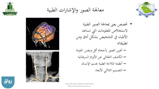 ‫الطبية‬ ‫ات‬‫ر‬‫اإلشا‬‫و‬ ‫الصور‬ ‫معاجلة‬
•‫الط‬ ‫الصور‬ ‫مبعاجلة‬ ‫يعىن‬ ‫ختصص‬‫بية‬
‫تساعد‬ ‫اليت‬ ‫املعلومات‬ ‫الستخالص‬
‫و‬ ‫أدق‬ ‫بشكل‬ ‫التشخيص‬ ‫يف‬ ‫األطباء‬‫من‬
‫تطبيقاته‬
–‫اجل‬ ‫وبنفس‬ ‫أقل‬ ‫بأحجام‬ ‫الصور‬ ‫ين‬‫ز‬‫خت‬‫ودة‬
–‫السرطان‬ ‫ام‬‫ر‬‫األو‬ ‫عن‬ ‫التلقائي‬ ‫الكشف‬‫ية‬
–‫اإلنسان‬ ‫جبسم‬ ‫الطبية‬ ‫املالحة‬ ‫أنظمة‬
–‫األبعاد‬ ‫الثالثي‬ ‫التصميم‬
Prepared by Dr Nazeeh Alothmany,
http://nothmany.kau.edu.sa
 
