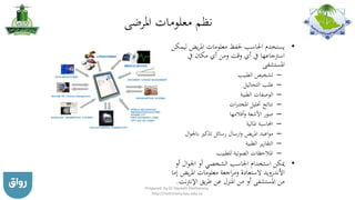 ‫املرضى‬ ‫معلومات‬ ‫نظم‬
•‫ل‬ ‫يض‬‫ر‬‫امل‬ ‫معلومات‬ ‫حلفظ‬ ‫احلاسب‬ ‫يستخدم‬‫يمكن‬
‫يف‬ ‫مكان‬ ‫أي‬ ‫ومن‬ ‫وقت‬ ‫أي‬ ‫يف‬ ‫اسرتجاعها‬
‫املستشفى‬
–‫الطبيب‬ ‫تشخيص‬
–‫التحاليل‬ ‫طلب‬
–‫الطبية‬ ‫الوصفات‬
–‫ات‬‫رب‬‫املخت‬ ‫حتليل‬ ‫نتائج‬
–‫أفالمها‬‫و‬ ‫األشعة‬ ‫صور‬
–‫املالية‬ ‫احملاسبة‬
–‫ال‬‫و‬‫باجل‬ ‫تذكري‬ ‫رسائل‬ ‫ارسال‬‫و‬ ‫يض‬‫ر‬‫امل‬ ‫اعيد‬‫و‬‫م‬
–‫الطبية‬ ‫ير‬‫ر‬‫التقا‬
–‫للطبيب‬ ‫الصوتية‬ ‫املالحظات‬
•‫أو‬ ‫ال‬‫و‬‫اجل‬ ‫أو‬ ‫الشخصي‬ ‫احلاسب‬ ‫استخدام‬ ‫ميكن‬
‫يض‬‫ر‬‫امل‬ ‫معلومات‬ ‫اجعة‬‫ر‬‫وم‬ ‫الستعادة‬ ‫األندرويد‬‫إما‬
‫اإلنرت‬ ‫يق‬‫ر‬‫ط‬ ‫عن‬ ‫املنزل‬ ‫من‬ ‫أو‬ ‫املستشفى‬ ‫من‬‫نت‬.
Prepared by Dr Nazeeh Alothmany,
http://nothmany.kau.edu.sa
 