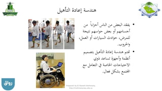 ‫التأهيل‬ ‫إعادة‬ ‫هندسة‬
•‫الناس‬ ‫من‬ ‫البعض‬ ‫يفقد‬‫اءا‬‫ز‬‫أج‬‫م‬‫ن‬
‫نتيجة‬ ‫اسهم‬‫و‬‫ح‬ ‫بعض‬ ‫أو‬ ‫أجسامهم‬
‫العمل‬ ‫أو‬ ‫ات‬‫ر‬‫السيا‬ ‫ادث‬‫و‬‫ح‬ ،‫للمرض‬،
‫احلروب‬‫و‬.
•‫بت‬ ‫التأهيل‬ ‫إعادة‬ ‫هندسة‬ ‫هتتم‬‫صميم‬
‫ذوي‬ ‫تساعد‬ ‫أجهزة‬‫و‬ ‫أنظمة‬
‫التعامل‬ ‫يف‬ ‫اخلاصة‬ ‫االحتياجات‬‫مع‬
‫فعال‬ ‫بشكل‬ ‫اجملتمع‬.
Prepared by Dr Nazeeh Alothmany,
http://nothmany.kau.edu.sa
 