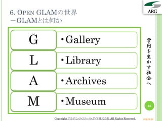 6. OPEN GLAMの世界
－GLAMとは何か
学
問
を
生
か
す
社
会
へ
25
Copyright アカデミック・リソース・ガイド株式会社 All Rights Reserved. arg.ne.jp
•GalleryG
•LibraryL
•ArchivesA
•MuseumM
 
