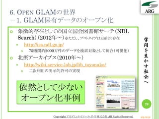 6. OPEN GLAMの世界
－1. GLAM保有データのオープン化
学
問
を
生
か
す
社
会
へ
29
 象徴的存在としての国立国会図書館サーチ（NDL
Search）（2012年～）※ただし、プロトタイプは以前より存在
 htt...