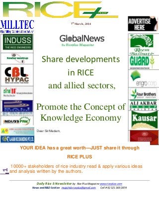 7th March , 2014

Share developments
in RICE
and allied sectors,
Promote the Concept of
Knowledge Economy
Dear Sir/Madam,

YOUR IDEA has a great worth---JUST share it through
RICE PLUS
10000+ stakeholders of rice industry read & apply various ideas
and analysis written by the authors.
Daily Rice E-Newsletter by Rice Plus Magazine www.ricepluss.com
News and R&D Section mujajhid.riceplus@gmail.com
Cell # 92 321 369 2874

 