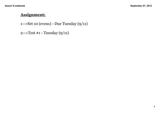 lesson 9.notebook                                      September 07, 2012



             Assignment:

             1­­>Set 10 (evens) ­ Due Tuesday (9/11)

             2­­>Test #1 ­ Tuesday (9/11)




                                                                            1
 