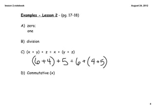 lesson 2.notebook                                August 24, 2012



             Examples - Lesson 2 - (pg. 17-18)

             A) zero;
                one

             B) division

             C) (x + y) + z = x + (y + z)




             D) Commutative (x)




                                                                   4
 
