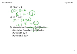 lesson 2.notebook                                            August 24, 2012



             K) (12/6) / 2




             L) 12 / (6/2)




             M) Commutative Property of Multiplication
                    Associative Property of Multiplication
                    Multiplied 5 by 2
                    Multiplied 10 by 14




                                                                               7
 