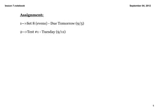 lesson 7.notebook                                    September 04, 2012



            Assignment:

            1­­>Set 8 (evens) ­ Due Tomorrow (9/5)

            2­­>Test #1 ­ Tuesday (9/11)




                                                                          1
 