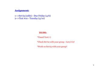 Assignment:

1­­>Set 63 (odds) ­ Due Friday (4/6)
2­­>Test #10 ­ Tuesday (4/10)




                          TO DO:

                      *Timed Test (­)

                      *Check Set 62 with your group ­ turn it in!

                      *Work on Set 63 with your group!




                                                                    1
 