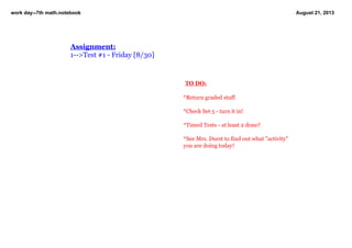 work day­­7th math.notebook August 21, 2013
 TO DO:
 
*Return graded stuff
*Check Set 5 ­ turn it in!
*Timed Tests ­ at least 2 done?
*See Mrs. Durst to find out what "activity" 
you are doing today!
Assignment:
1­­>Test #1 ­ Friday [8/30]
   
 