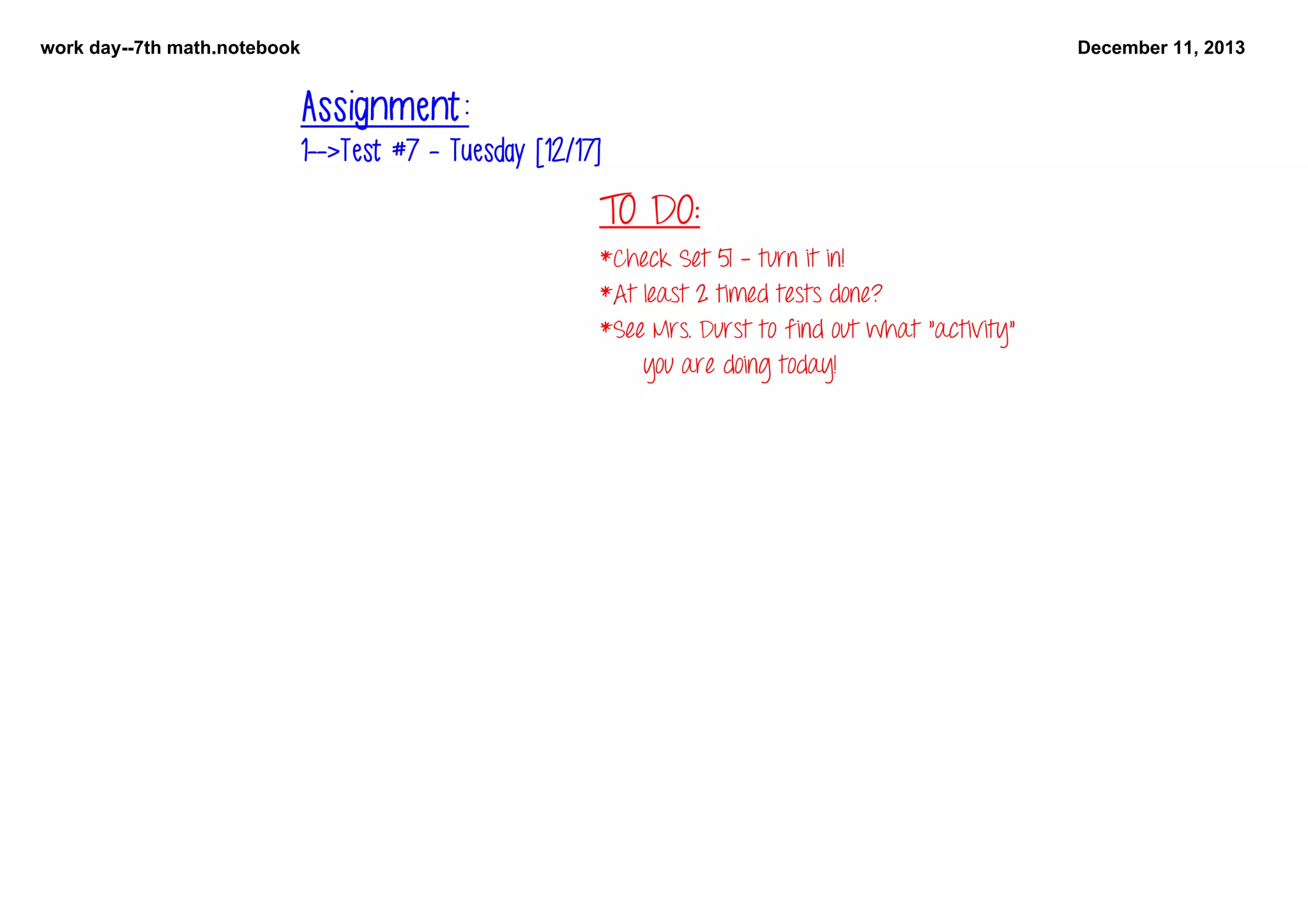 work day­­7th math.notebook

December 11, 2013

Assignment:
1-->Test #7 - Tuesday [12/17]

TO DO:

   

*Check Set 51 - turn it in!
*At least 2 timed tests done?
*See Mrs. Durst to find out what "activity" 
you are doing today!

 